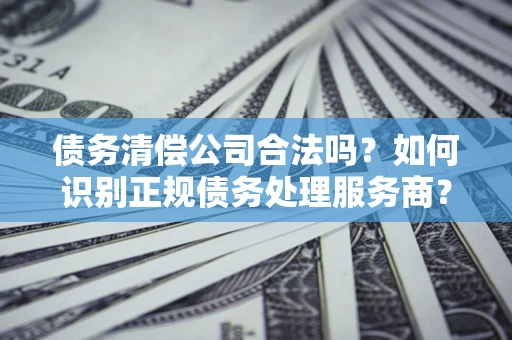 北京债务清偿公司合法吗？如何识别正规债务处理服务商？