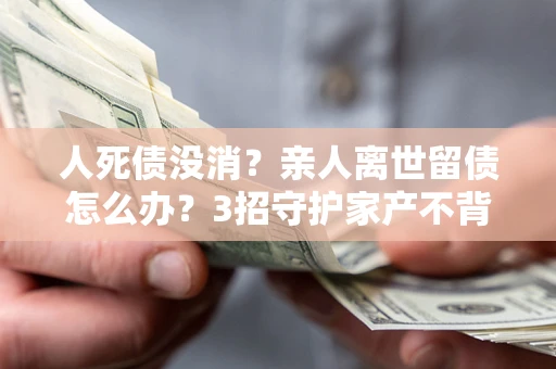 北京人死债没消？亲人离世留债怎么办？3招守护家产不背锅