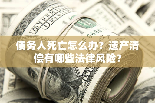 北京债务人死亡怎么办？遗产清偿有哪些法律风险？