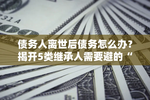北京债务人离世后债务怎么办？揭开5类继承人需要避的“坑”