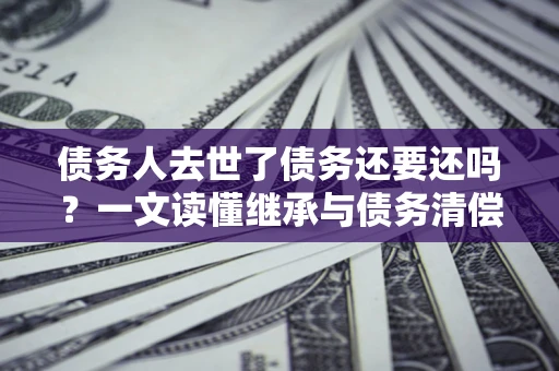 北京债务人去世了债务还要还吗？一文读懂继承与债务清偿