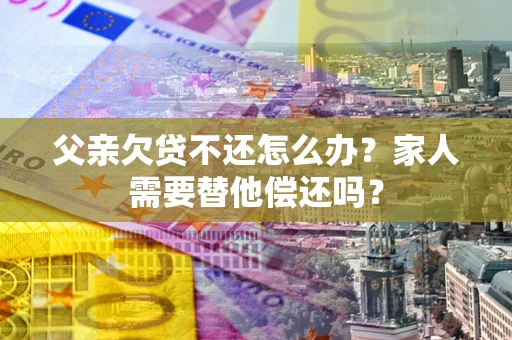 北京父亲欠贷不还怎么办？家人需要替他偿还吗？